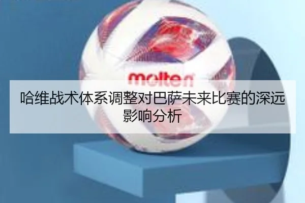 哈维战术体系调整对巴萨未来比赛的深远影响分析
